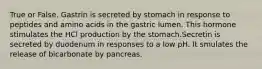 True or False. Gastrin is secreted by stomach in response to peptides and amino acids in the gastric lumen. This hormone stimulates the HCl production by the stomach.Secretin is secreted by duodenum in responses to a low pH. It smulates the release of bicarbonate by pancreas.