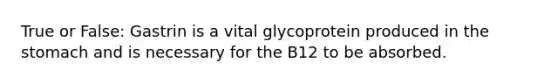 True or False: Gastrin is a vital glycoprotein produced in the stomach and is necessary for the B12 to be absorbed.