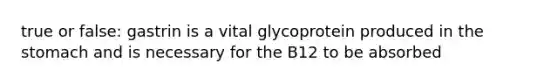 true or false: gastrin is a vital glycoprotein produced in the stomach and is necessary for the B12 to be absorbed