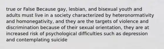 true or False Because gay, lesbian, and bisexual youth and adults must live in a society characterized by heteronormativity and homonegativity, and they are the targets of violence and discrimination because of their sexual orientation, they are at increased risk of psychological difficulties such as depression and contemplating suicide