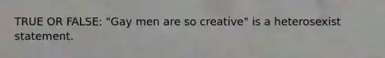 TRUE OR FALSE: "Gay men are so creative" is a heterosexist statement.