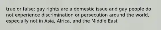 true or false; gay rights are a domestic issue and gay people do not experience discrimination or persecution around the world, especially not in Asia, Africa, and the Middle East