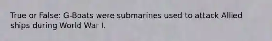 True or False: G-Boats were submarines used to attack Allied ships during World War I.