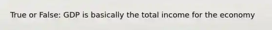True or False: GDP is basically the total income for the economy