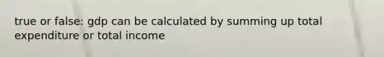true or false: gdp can be calculated by summing up total expenditure or total income
