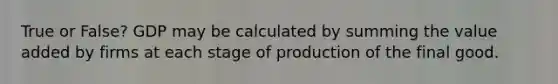 True or False? GDP may be calculated by summing the value added by firms at each stage of production of the final good.