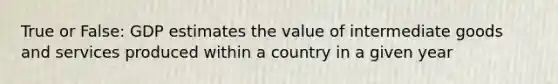 True or False: GDP estimates the value of intermediate goods and services produced within a country in a given year