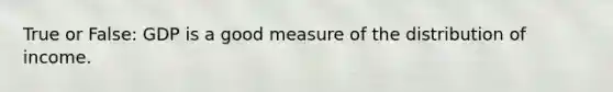 True or False: GDP is a good measure of the distribution of income.