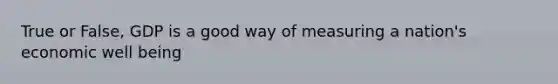 True or False, GDP is a good way of measuring a nation's economic well being