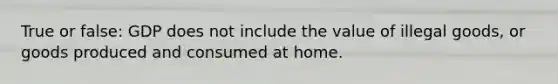 True or false: GDP does not include the value of illegal goods, or goods produced and consumed at home.