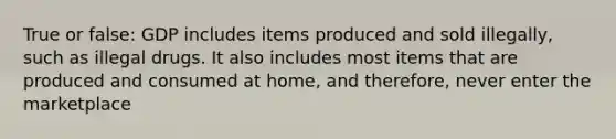 True or false: GDP includes items produced and sold illegally, such as illegal drugs. It also includes most items that are produced and consumed at home, and therefore, never enter the marketplace