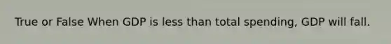 True or False When GDP is less than total spending, GDP will fall.