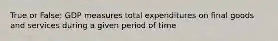 True or False: GDP measures total expenditures on final goods and services during a given period of time