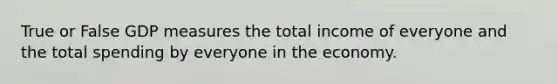 True or False GDP measures the total income of everyone and the total spending by everyone in the economy.