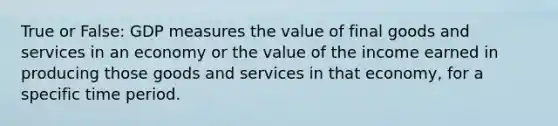 True or False: GDP measures the value of final goods and services in an economy or the value of the income earned in producing those goods and services in that economy, for a specific time period.