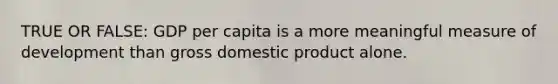 TRUE OR FALSE: GDP per capita is a more meaningful measure of development than gross domestic product alone.