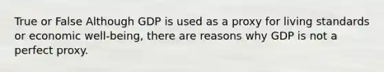 True or False Although GDP is used as a proxy for living standards or economic well-being, there are reasons why GDP is not a perfect proxy.