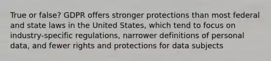 True or false? GDPR offers stronger protections than most federal and state laws in the United States, which tend to focus on industry-specific regulations, narrower definitions of personal data, and fewer rights and protections for data subjects