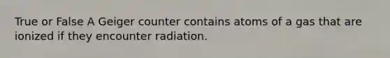 True or False A Geiger counter contains atoms of a gas that are ionized if they encounter radiation.