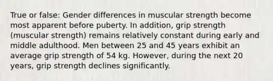 True or false: Gender differences in muscular strength become most apparent before puberty. In addition, grip strength (muscular strength) remains relatively constant during early and middle adulthood. Men between 25 and 45 years exhibit an average grip strength of 54 kg. However, during the next 20 years, grip strength declines significantly.