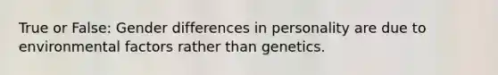 True or False: Gender differences in personality are due to environmental factors rather than genetics.