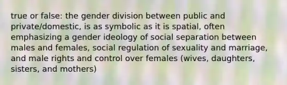 true or false: the gender division between public and private/domestic, is as symbolic as it is spatial, often emphasizing a gender ideology of social separation between males and females, social regulation of sexuality and marriage, and male rights and control over females (wives, daughters, sisters, and mothers)