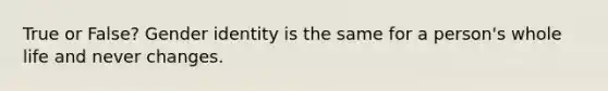 True or False? Gender identity is the same for a person's whole life and never changes.