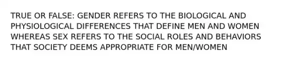 TRUE OR FALSE: GENDER REFERS TO THE BIOLOGICAL AND PHYSIOLOGICAL DIFFERENCES THAT DEFINE MEN AND WOMEN WHEREAS SEX REFERS TO THE SOCIAL ROLES AND BEHAVIORS THAT SOCIETY DEEMS APPROPRIATE FOR MEN/WOMEN