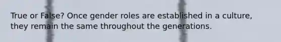 True or False? Once gender roles are established in a culture, they remain the same throughout the generations.