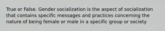 True or False. Gender socialization is the aspect of socialization that contains specific messages and practices concerning the nature of being female or male in a specific group or society