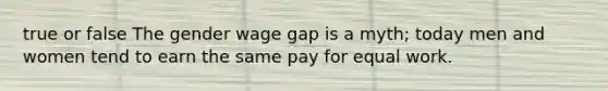 true or false The gender wage gap is a myth; today men and women tend to earn the same pay for equal work.