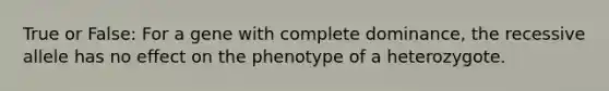 True or False: For a gene with complete dominance, the recessive allele has no effect on the phenotype of a heterozygote.