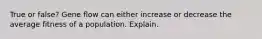 True or false? Gene flow can either increase or decrease the average fitness of a population. Explain.