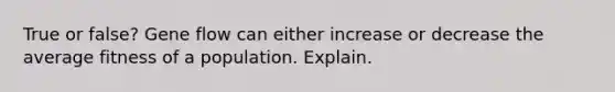 True or false? Gene flow can either increase or decrease the average fitness of a population. Explain.