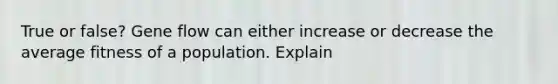 True or false? Gene flow can either increase or decrease the average fitness of a population. Explain