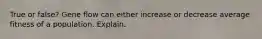 True or false? Gene flow can either increase or decrease average fitness of a population. Explain.