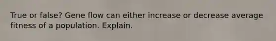 True or false? Gene flow can either increase or decrease average fitness of a population. Explain.