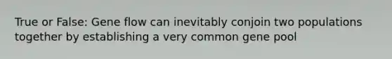 True or False: Gene flow can inevitably conjoin two populations together by establishing a very common gene pool