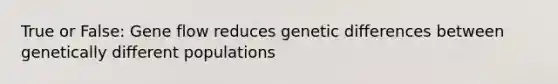 True or False: Gene flow reduces genetic differences between genetically different populations