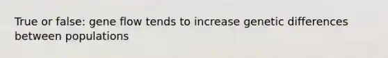 True or false: gene flow tends to increase genetic differences between populations