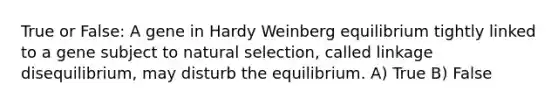 True or False: A gene in Hardy Weinberg equilibrium tightly linked to a gene subject to <a href='https://www.questionai.com/knowledge/kAcbTwWr3l-natural-selection' class='anchor-knowledge'>natural selection</a>, called linkage disequilibrium, may disturb the equilibrium. A) True B) False