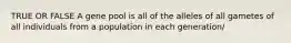 TRUE OR FALSE A gene pool is all of the alleles of all gametes of all individuals from a population in each generation/