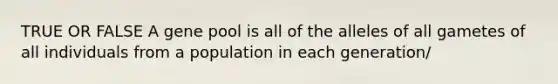 TRUE OR FALSE A gene pool is all of the alleles of all gametes of all individuals from a population in each generation/