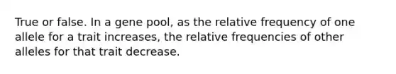 True or false. In a gene pool, as the relative frequency of one allele for a trait increases, the relative frequencies of other alleles for that trait decrease.