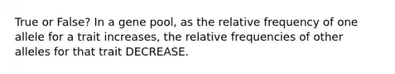 True or False? In a gene pool, as the relative frequency of one allele for a trait increases, the relative frequencies of other alleles for that trait DECREASE.