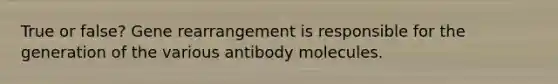 True or false? Gene rearrangement is responsible for the generation of the various antibody molecules.