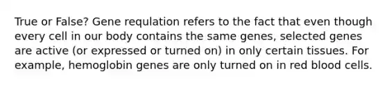 True or False? Gene requlation refers to the fact that even though every cell in our body contains the same genes, selected genes are active (or expressed or turned on) in only certain tissues. For example, hemoglobin genes are only turned on in red blood cells.