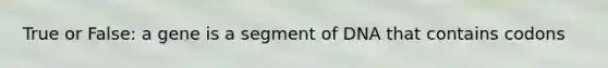 True or False: a gene is a segment of DNA that contains codons