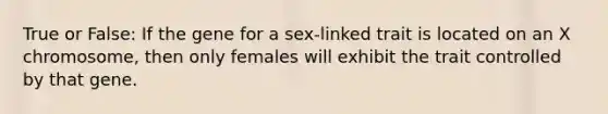 True or False: If the gene for a sex-linked trait is located on an X chromosome, then only females will exhibit the trait controlled by that gene.