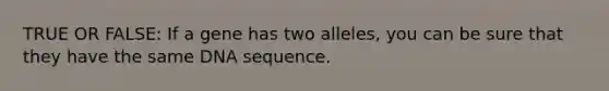 TRUE OR FALSE: If a gene has two alleles, you can be sure that they have the same DNA sequence.